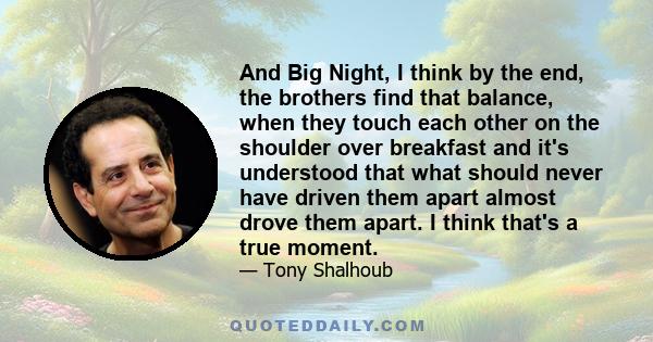 And Big Night, I think by the end, the brothers find that balance, when they touch each other on the shoulder over breakfast and it's understood that what should never have driven them apart almost drove them apart. I