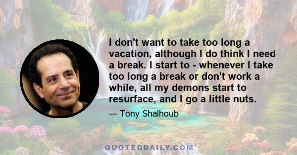 I don't want to take too long a vacation, although I do think I need a break. I start to - whenever I take too long a break or don't work a while, all my demons start to resurface, and I go a little nuts.