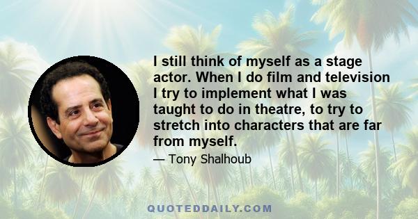 I still think of myself as a stage actor. When I do film and television I try to implement what I was taught to do in theatre, to try to stretch into characters that are far from myself.