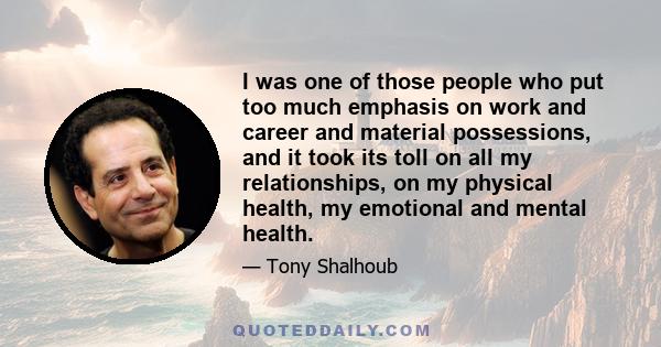 I was one of those people who put too much emphasis on work and career and material possessions, and it took its toll on all my relationships, on my physical health, my emotional and mental health.