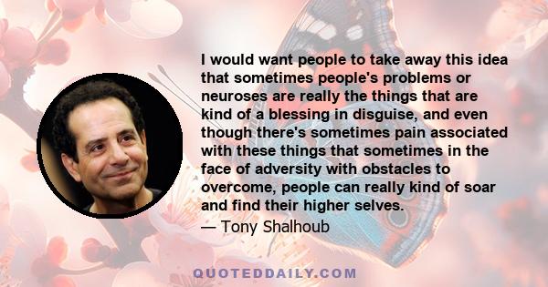 I would want people to take away this idea that sometimes people's problems or neuroses are really the things that are kind of a blessing in disguise, and even though there's sometimes pain associated with these things