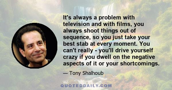 It's always a problem with television and with films, you always shoot things out of sequence, so you just take your best stab at every moment. You can't really - you'll drive yourself crazy if you dwell on the negative 