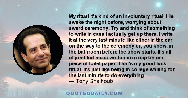 My ritual it's kind of an involuntary ritual. I lie awake the night before, worrying about award ceremony. Try and think of something to write in case I actually get up there. I write it at the very last minute like