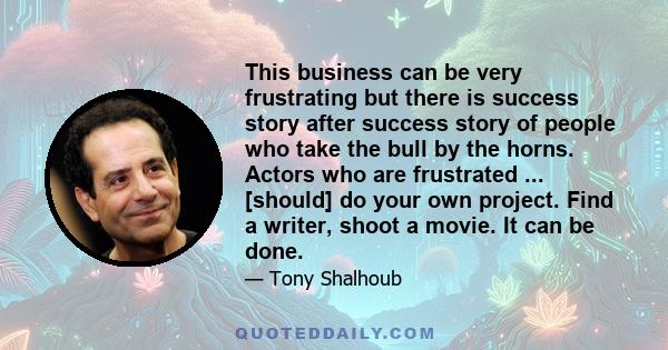 This business can be very frustrating but there is success story after success story of people who take the bull by the horns. Actors who are frustrated ... [should] do your own project. Find a writer, shoot a movie. It 