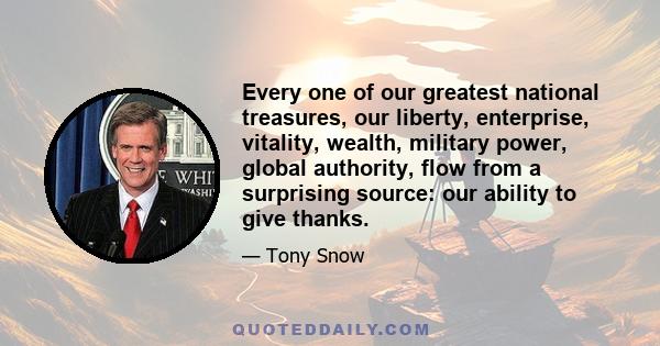 Every one of our greatest national treasures, our liberty, enterprise, vitality, wealth, military power, global authority, flow from a surprising source: our ability to give thanks.