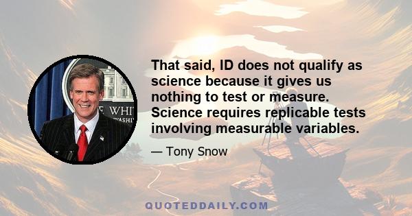 That said, ID does not qualify as science because it gives us nothing to test or measure. Science requires replicable tests involving measurable variables.