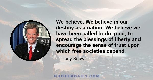 We believe. We believe in our destiny as a nation. We believe we have been called to do good, to spread the blessings of liberty and encourage the sense of trust upon which free societies depend.