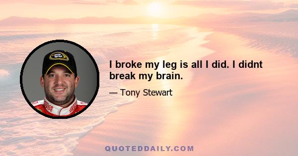 I broke my leg is all I did. I didnt break my brain.