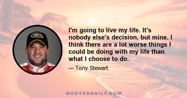 I'm going to live my life. It's nobody else's decision, but mine. I think there are a lot worse things I could be doing with my life than what I choose to do.