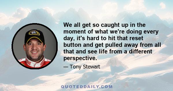 We all get so caught up in the moment of what we're doing every day, it's hard to hit that reset button and get pulled away from all that and see life from a different perspective.