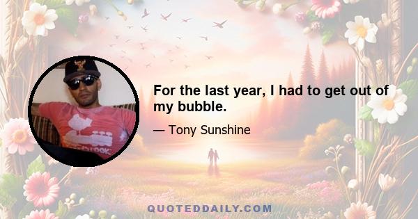 For the last year, I had to get out of my bubble.