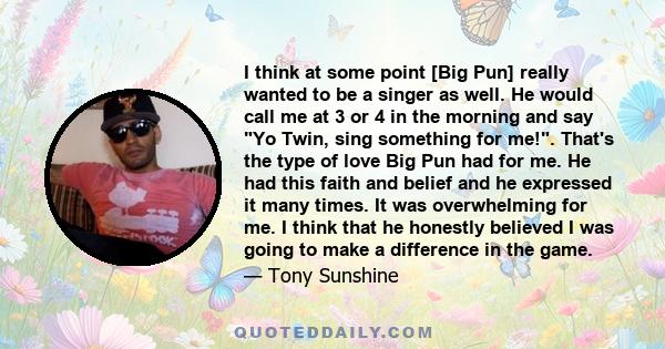 I think at some point [Big Pun] really wanted to be a singer as well. He would call me at 3 or 4 in the morning and say Yo Twin, sing something for me!. That's the type of love Big Pun had for me. He had this faith and