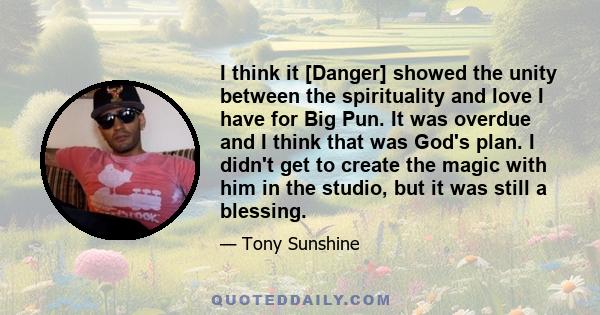 I think it [Danger] showed the unity between the spirituality and love I have for Big Pun. It was overdue and I think that was God's plan. I didn't get to create the magic with him in the studio, but it was still a