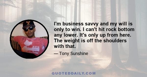 I'm business savvy and my will is only to win. I can't hit rock bottom any lower. It's only up from here. The weight is off the shoulders with that.