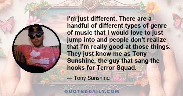 I'm just different. There are a handful of different types of genre of music that I would love to just jump into and people don't realize that I'm really good at those things. They just know me as Tony Sunshine, the guy 