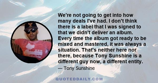 We're not going to get into how many deals I've had. I don't think there is a label that I was signed to that we didn't deliver an album. Every time the album got ready to be mixed and mastered, it was always a