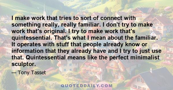 I make work that tries to sort of connect with something really, really familiar. I don't try to make work that's original. I try to make work that's quintessential. That's what I mean about the familiar. It operates