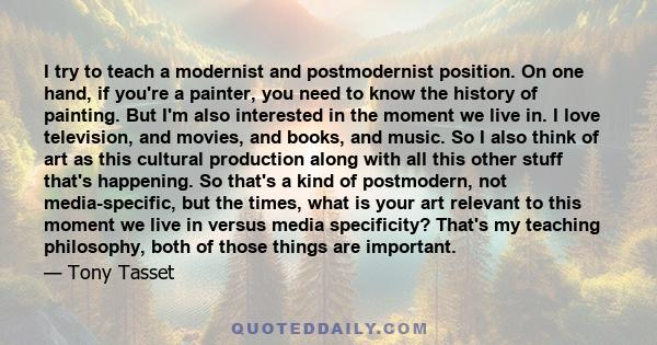 I try to teach a modernist and postmodernist position. On one hand, if you're a painter, you need to know the history of painting. But I'm also interested in the moment we live in. I love television, and movies, and