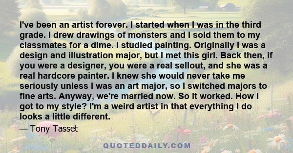 I've been an artist forever. I started when I was in the third grade. I drew drawings of monsters and I sold them to my classmates for a dime. I studied painting. Originally I was a design and illustration major, but I