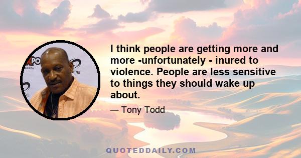 I think people are getting more and more -unfortunately - inured to violence. People are less sensitive to things they should wake up about.