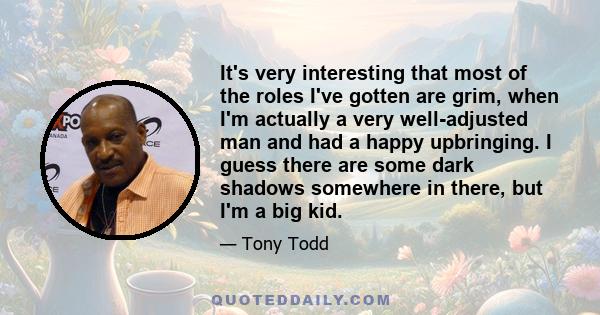 It's very interesting that most of the roles I've gotten are grim, when I'm actually a very well-adjusted man and had a happy upbringing. I guess there are some dark shadows somewhere in there, but I'm a big kid.