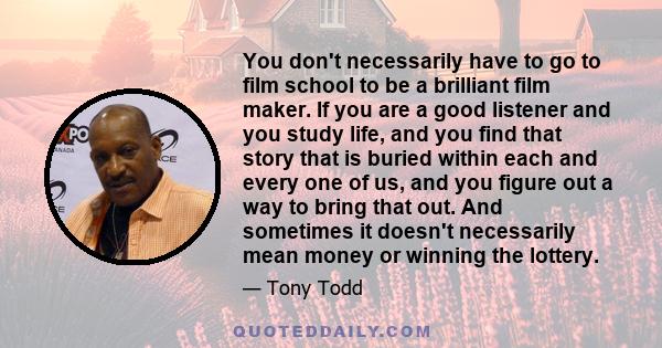 You don't necessarily have to go to film school to be a brilliant film maker. If you are a good listener and you study life, and you find that story that is buried within each and every one of us, and you figure out a