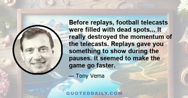 Before replays, football telecasts were filled with dead spots... It really destroyed the momentum of the telecasts. Replays gave you something to show during the pauses. It seemed to make the game go faster.