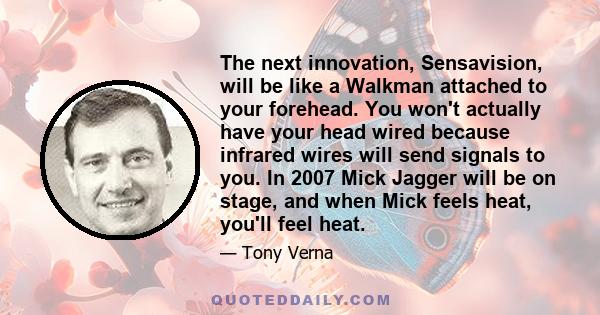 The next innovation, Sensavision, will be like a Walkman attached to your forehead. You won't actually have your head wired because infrared wires will send signals to you. In 2007 Mick Jagger will be on stage, and when 