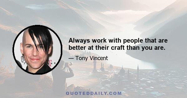 Always work with people that are better at their craft than you are.