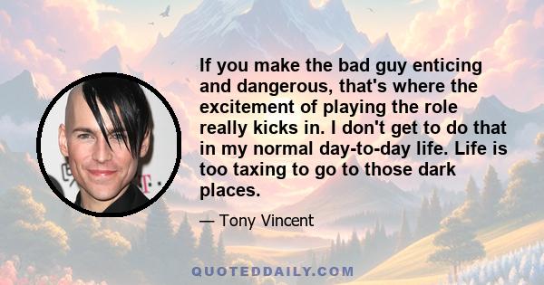 If you make the bad guy enticing and dangerous, that's where the excitement of playing the role really kicks in. I don't get to do that in my normal day-to-day life. Life is too taxing to go to those dark places.