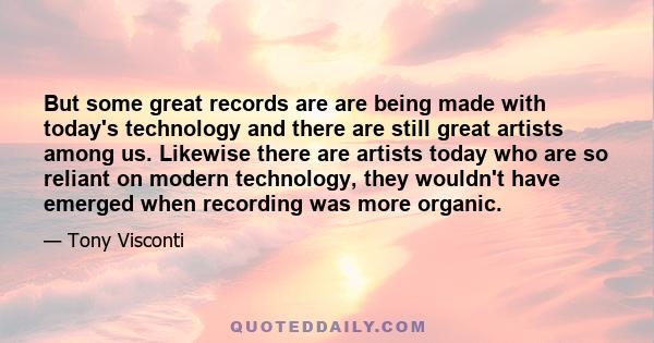 But some great records are are being made with today's technology and there are still great artists among us. Likewise there are artists today who are so reliant on modern technology, they wouldn't have emerged when