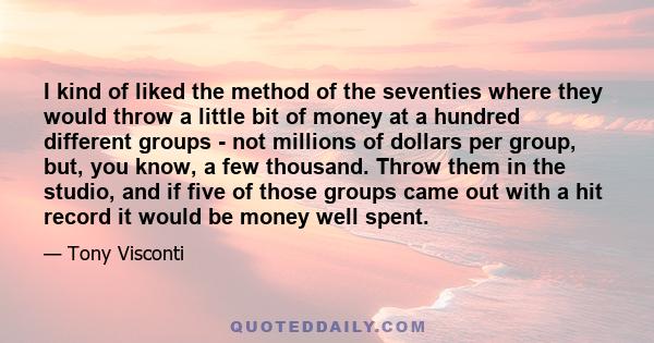 I kind of liked the method of the seventies where they would throw a little bit of money at a hundred different groups - not millions of dollars per group, but, you know, a few thousand. Throw them in the studio, and if 