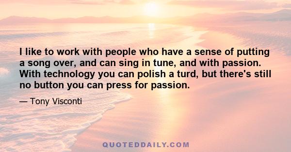 I like to work with people who have a sense of putting a song over, and can sing in tune, and with passion. With technology you can polish a turd, but there's still no button you can press for passion.