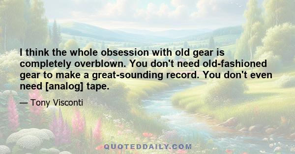 I think the whole obsession with old gear is completely overblown. You don't need old-fashioned gear to make a great-sounding record. You don't even need [analog] tape.