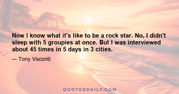 Now I know what it's like to be a rock star. No, I didn't sleep with 5 groupies at once. But I was interviewed about 45 times in 5 days in 3 cities.