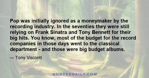 Pop was initially ignored as a moneymaker by the recording industry. In the seventies they were still relying on Frank Sinatra and Tony Bennett for their big hits. You know, most of the budget for the record companies