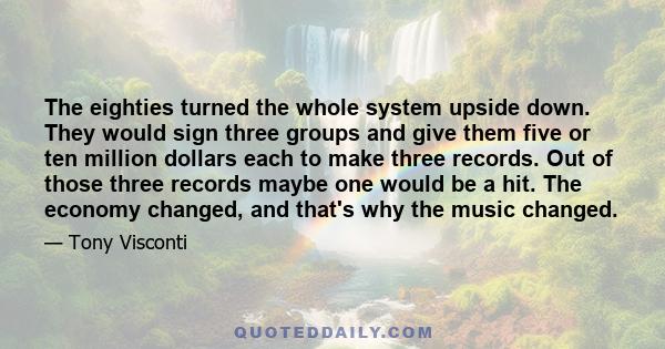 The eighties turned the whole system upside down. They would sign three groups and give them five or ten million dollars each to make three records. Out of those three records maybe one would be a hit. The economy