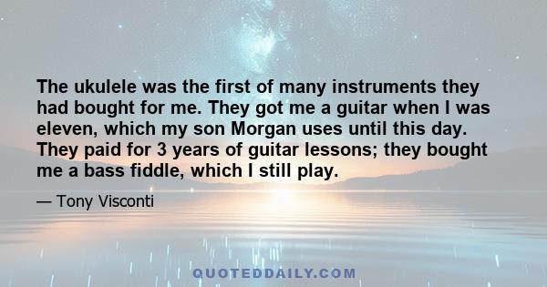 The ukulele was the first of many instruments they had bought for me. They got me a guitar when I was eleven, which my son Morgan uses until this day. They paid for 3 years of guitar lessons; they bought me a bass