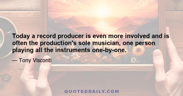 Today a record producer is even more involved and is often the production's sole musician, one person playing all the instruments one-by-one.