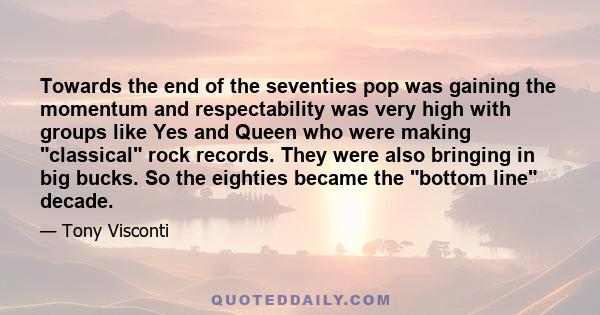 Towards the end of the seventies pop was gaining the momentum and respectability was very high with groups like Yes and Queen who were making classical rock records. They were also bringing in big bucks. So the eighties 