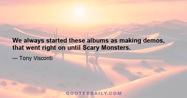 We always started these albums as making demos, that went right on until Scary Monsters.