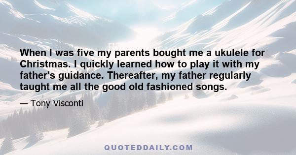 When I was five my parents bought me a ukulele for Christmas. I quickly learned how to play it with my father's guidance. Thereafter, my father regularly taught me all the good old fashioned songs.