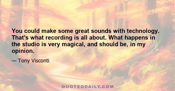 You could make some great sounds with technology. That's what recording is all about. What happens in the studio is very magical, and should be, in my opinion.