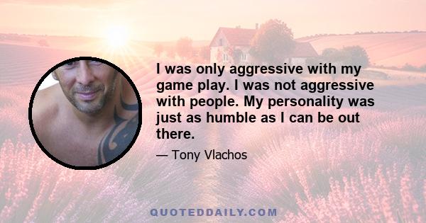 I was only aggressive with my game play. I was not aggressive with people. My personality was just as humble as I can be out there.