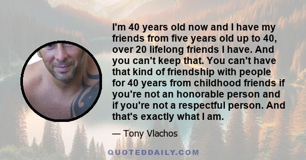 I'm 40 years old now and I have my friends from five years old up to 40, over 20 lifelong friends I have. And you can't keep that. You can't have that kind of friendship with people for 40 years from childhood friends