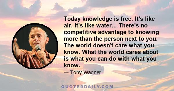 Today knowledge is free. It's like air, it's like water... There's no competitive advantage to knowing more than the person next to you. The world doesn't care what you know. What the world cares about is what you can