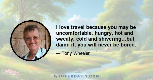 I love travel because you may be uncomfortable, hungry, hot and sweaty, cold and shivering…but damn it, you will never be bored.