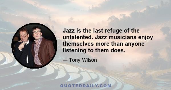 Jazz is the last refuge of the untalented. Jazz musicians enjoy themselves more than anyone listening to them does.