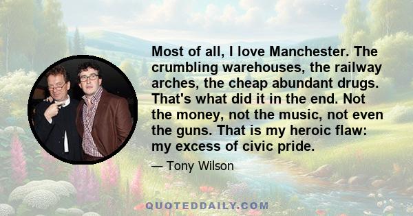 Most of all, I love Manchester. The crumbling warehouses, the railway arches, the cheap abundant drugs. That's what did it in the end. Not the money, not the music, not even the guns. That is my heroic flaw: my excess