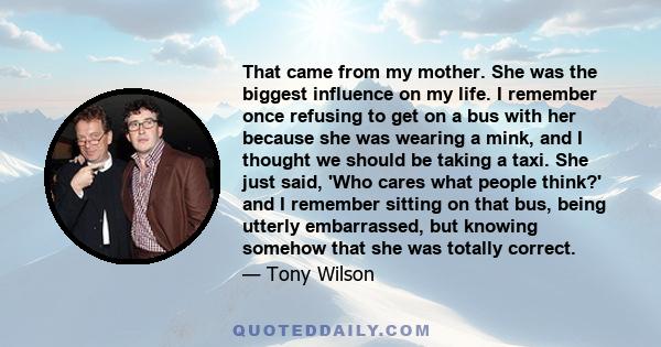 That came from my mother. She was the biggest influence on my life. I remember once refusing to get on a bus with her because she was wearing a mink, and I thought we should be taking a taxi. She just said, 'Who cares